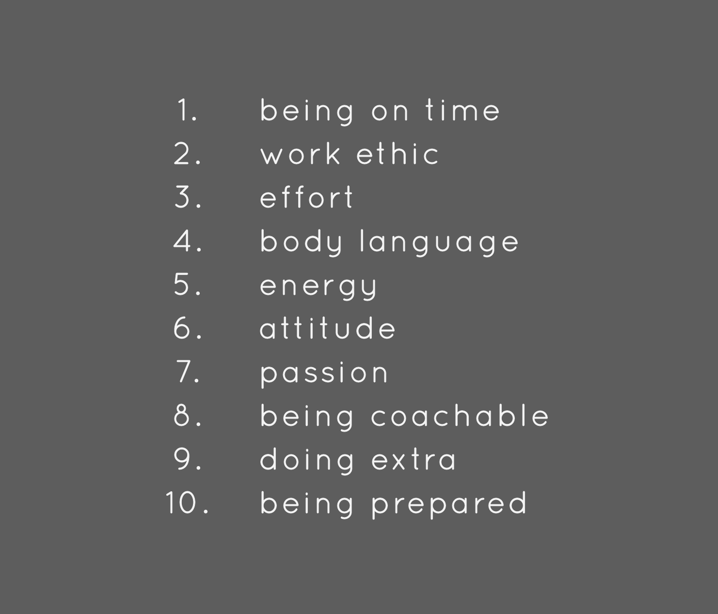 1) being on time; 2) work ethic; 3) effort; 4) body language; 5) energy; 6) attitude; 7) passion; 8) being coachable; 9) doing extra; 10) being prepared; 